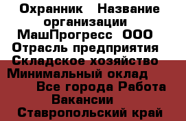 Охранник › Название организации ­ МашПрогресс, ООО › Отрасль предприятия ­ Складское хозяйство › Минимальный оклад ­ 20 000 - Все города Работа » Вакансии   . Ставропольский край